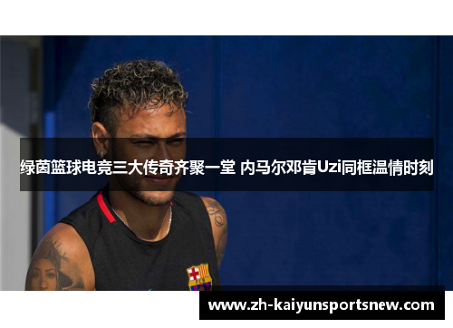 绿茵篮球电竞三大传奇齐聚一堂 内马尔邓肯Uzi同框温情时刻